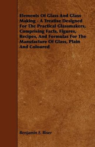 Cover image for Elements Of Glass And Glass Making - A Treatise Designed For The Practical Glassmakers, Comprising Facts, Figures, Recipes, And Formulas For The Manufacture Of Glass, Plain And Coloured