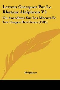 Cover image for Lettres Grecques Par Le Rheteur Alciphron V3: Ou Anecdotes Sur Les Moeurs Et Les Usages Des Grecs (1784)