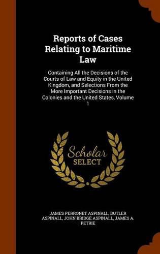 Cover image for Reports of Cases Relating to Maritime Law: Containing All the Decisions of the Courts of Law and Equity in the United Kingdom, and Selections from the More Important Decisions in the Colonies and the United States, Volume 1