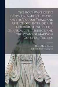 Cover image for The Holy Ways of the Cross, or, A Short Treatise on the Various Trials and Afflictions, Interior and Exterior, to Which the Spiritual Life is Subject, and the Means of Making a Good Use Thereof