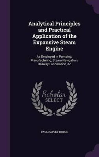 Analytical Principles and Practical Application of the Expansive Steam Engine: As Employed in Pumping, Manufacturing, Steam Navigation, Railway Locomotion, &C