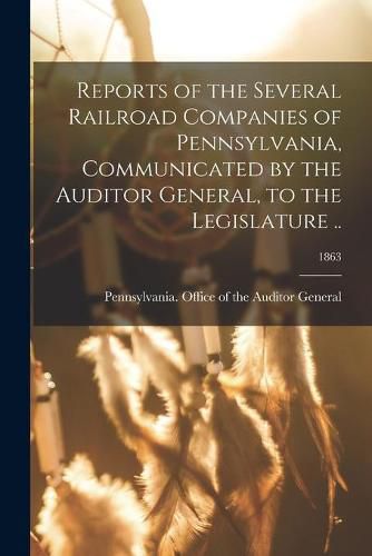 Cover image for Reports of the Several Railroad Companies of Pennsylvania, Communicated by the Auditor General, to the Legislature ..; 1863