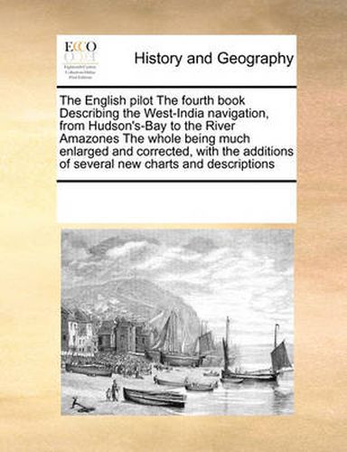 Cover image for The English Pilot the Fourth Book Describing the West-India Navigation, from Hudson's-Bay to the River Amazones the Whole Being Much Enlarged and Corrected, with the Additions of Several New Charts and Descriptions