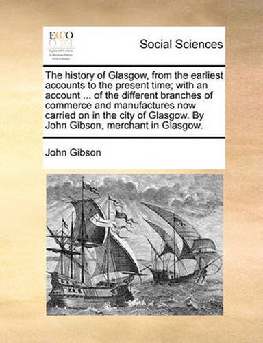 Cover image for The History of Glasgow, from the Earliest Accounts to the Present Time; With an Account ... of the Different Branches of Commerce and Manufactures Now Carried on in the City of Glasgow. by John Gibson, Merchant in Glasgow.