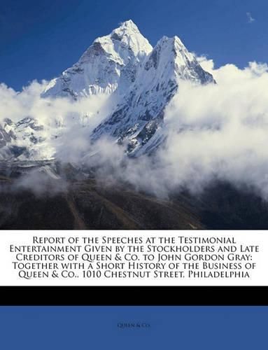 Cover image for Report of the Speeches at the Testimonial Entertainment Given by the Stockholders and Late Creditors of Queen & Co. to John Gordon Gray: Together with a Short History of the Business of Queen & Co., 1010 Chestnut Street, Philadelphia