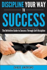 Cover image for Discipline Your Way to Success: The Definitive Guide to Success Through Self-Discipline: Why Self-Discipline is Crucial to Your Success Story and How to Take Control Over Your Thoughts and Actions