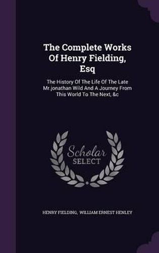 Cover image for The Complete Works of Henry Fielding, Esq: The History of the Life of the Late MR.Jonathan Wild and a Journey from This World to the Next, &C