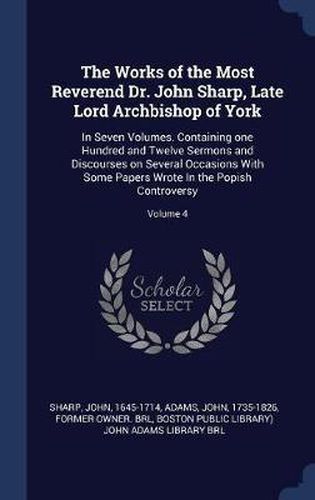 Cover image for The Works of the Most Reverend Dr. John Sharp, Late Lord Archbishop of York: In Seven Volumes. Containing One Hundred and Twelve Sermons and Discourses on Several Occasions with Some Papers Wrote in the Popish Controversy; Volume 4