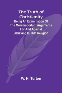 Cover image for The Truth of Christianity Being an Examination of the More Important Arguments For and Against Believing in That Religion