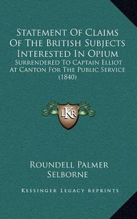 Cover image for Statement of Claims of the British Subjects Interested in Opium: Surrendered to Captain Elliot at Canton for the Public Service (1840)