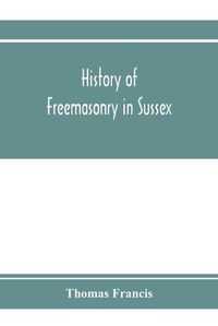 Cover image for History of Freemasonry in Sussex; Containing a Sketch of the lodges, past and Present, with Numerical tables of Extinct and Existing Lodges; The provincial grand lodge, with a list of past officers; A Review of the order of Royal Arch Masonry in the provin