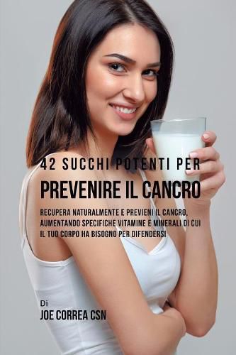 42 Succhi Potenti per Prevenire il cancro: Recupera naturalmente e previeni il cancro, aumentando specifiche vitamine e minerali di cui il tuo corpo ha bisogno per difendersi