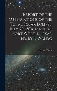 Cover image for Report of the Observations of the Total Solar Eclipse, July 29, 1878, Made at Fort Worth, Texas, Ed. by L. Waldo