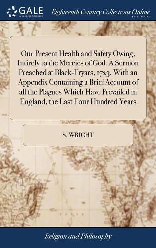 Cover image for Our Present Health and Safety Owing, Intirely to the Mercies of God. A Sermon Preached at Black-Fryars, 1723. With an Appendix Containing a Brief Account of all the Plagues Which Have Prevailed in England, the Last Four Hundred Years