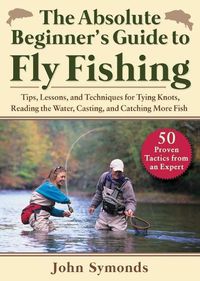 Cover image for Absolute Beginner's Guide to Fly Fishing: Tips, Lessons, and Techniques for Tying Knots, Reading the Water, Casting, and Catching More Fish--50 Proven Tactics from an Expert