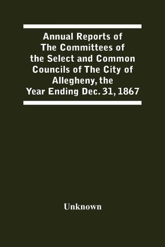 Cover image for Annual Reports Of The Committees Of The Select And Common Councils Of The City Of Allegheny, With The Report Of The City Controller And Other City Officers, Also, Statements Of The Accounts Of The Various City Officers, Report Of The Directors Of The Poor