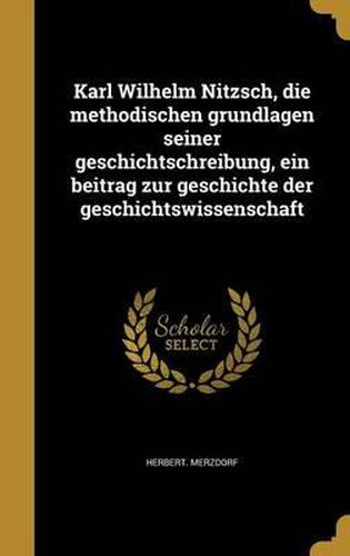 Karl Wilhelm Nitzsch, Die Methodischen Grundlagen Seiner Geschichtschreibung, Ein Beitrag Zur Geschichte Der Geschichtswissenschaft