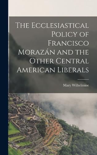 The Ecclesiastical Policy of Francisco Morazan and the Other Central American Liberals