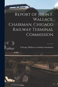 Cover image for Report of John F. Wallace, Chairman, Chicago Railway Terminal Commission