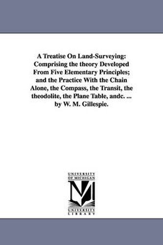 Cover image for A Treatise On Land-Surveying: Comprising the theory Developed From Five Elementary Principles; and the Practice With the Chain Alone, the Compass, the Transit, the theodolite, the Plane Table, andc. ... by W. M. Gillespie.