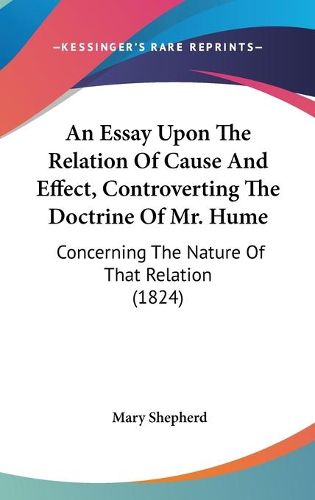 Cover image for An Essay Upon The Relation Of Cause And Effect, Controverting The Doctrine Of Mr. Hume: Concerning The Nature Of That Relation (1824)