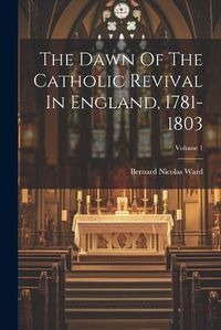 Cover image for The Dawn Of The Catholic Revival In England, 1781-1803; Volume 1