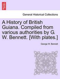 Cover image for A History of British Guiana. Compiled from Various Authorities by G. W. Bennett. [With Plates.]