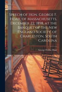 Cover image for Speech of Hon. George F. Hoar, of Massachusetts, December 22, 1898, at the Banquet of the New England Society, of Charleston, South Carolina