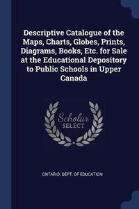 Cover image for Descriptive Catalogue of the Maps, Charts, Globes, Prints, Diagrams, Books, Etc. for Sale at the Educational Depository to Public Schools in Upper Canada