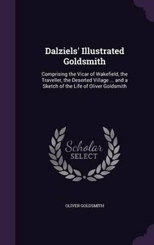 Cover image for Dalziels' Illustrated Goldsmith: Comprising the Vicar of Wakefield, the Traveller, the Deserted Village ... and a Sketch of the Life of Oliver Goldsmith