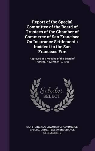 Report of the Special Committee of the Board of Trustees of the Chamber of Commerce of San Francisco on Insurance Settlements Incident to the San Francisco Fire: Approved at a Meeting of the Board of Trustees, November 13, 1906