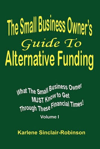 Cover image for The Small Business Owner's Guide to Alternative Funding: What the Small Business Owner Must Know to Get Through These Financial Times! Volume 1