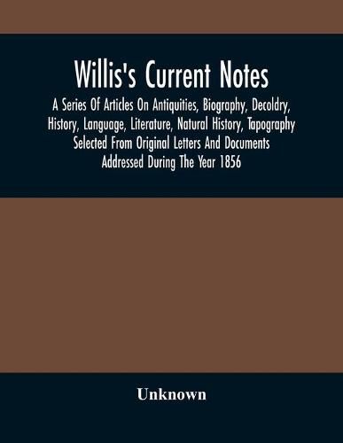 Cover image for Willis'S Current Notes; A Series Of Articles On Antiquities, Biography, Decoldry, History, Language, Literature, Natural History, Tapography Selected From Original Letters And Documents Addressed During The Year 1856