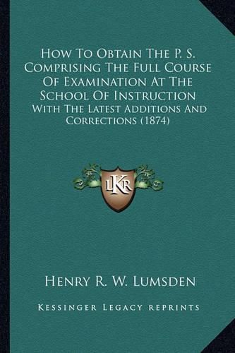 Cover image for How to Obtain the P. S. Comprising the Full Course of Examination at the School of Instruction: With the Latest Additions and Corrections (1874)