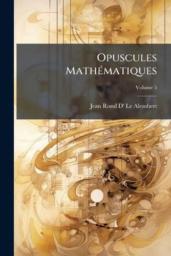 Cover image for Opuscules Mathmatiques: Ou, Memoires Sur Diffrens Sujets de Gomtrie, de McHanique, D'Optique, D'Astronomie, &C, Volume 5