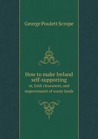 Cover image for How to make Ireland self-supporting or, Irish clearances, and improvement of waste lands