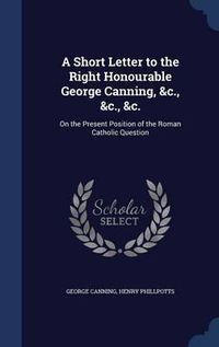 Cover image for A Short Letter to the Right Honourable George Canning, &C., &C., &C.: On the Present Position of the Roman Catholic Question