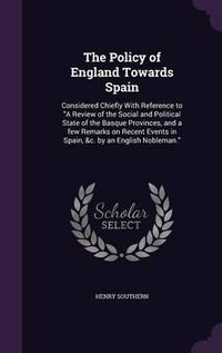 Cover image for The Policy of England Towards Spain: Considered Chiefly with Reference to a Review of the Social and Political State of the Basque Provinces, and a Few Remarks on Recent Events in Spain, &C. by an English Nobleman.