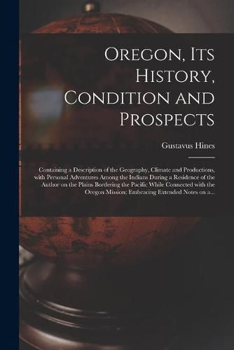 Cover image for Oregon, Its History, Condition and Prospects [microform]: Containing a Description of the Geography, Climate and Productions, With Personal Adventures Among the Indians During a Residence of the Author on the Plains Bordering the Pacific While...