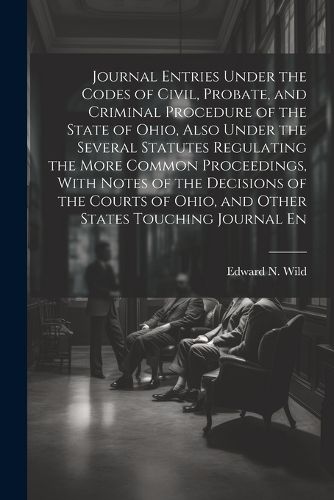 Cover image for Journal Entries Under the Codes of Civil, Probate, and Criminal Procedure of the State of Ohio, Also Under the Several Statutes Regulating the More Common Proceedings, With Notes of the Decisions of the Courts of Ohio, and Other States Touching Journal En