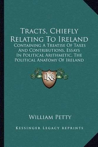 Tracts, Chiefly Relating to Ireland: Containing a Treatise of Taxes and Contributions, Essays in Political Arithmetic, the Political Anatomy of Ireland (1769)