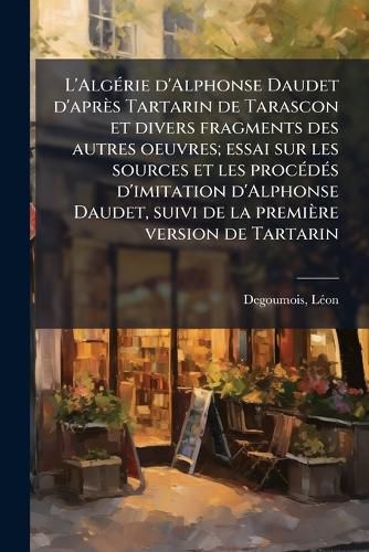 Cover image for L'Alg Rie D'Alphonse Daudet D'Apr?'s Tartarin de Tarascon Et Divers Fragments Des Autres Oeuvres; Essai Sur Les Sources Et Les Proc D?'s D'Imitation D'Alphonse Daudet, Suivi de La Premi Re Version de Tartarin