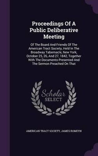 Cover image for Proceedings of a Public Deliberative Meeting: Of the Board and Friends of the American Tract Society, Held in the Broadway Tabernacle, New York, October 25, 26, and 27, 1842, Together with the Documents Presented and the Sermon Preached on That
