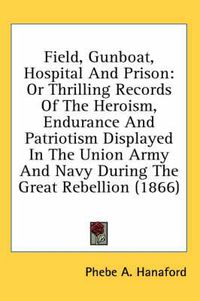 Cover image for Field, Gunboat, Hospital and Prison: Or Thrilling Records of the Heroism, Endurance and Patriotism Displayed in the Union Army and Navy During the Great Rebellion (1866)