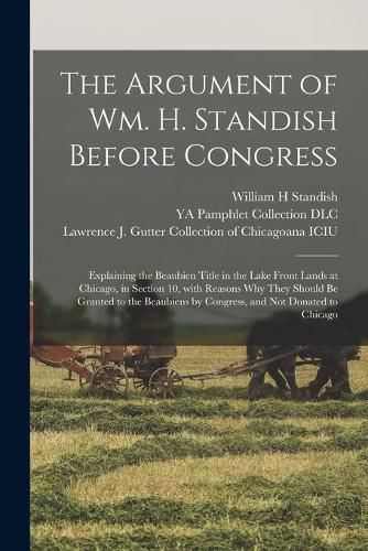 The Argument of Wm. H. Standish Before Congress: Explaining the Beaubien Title in the Lake Front Lands at Chicago, in Section 10, With Reasons Why They Should Be Granted to the Beaubiens by Congress, and Not Donated to Chicago