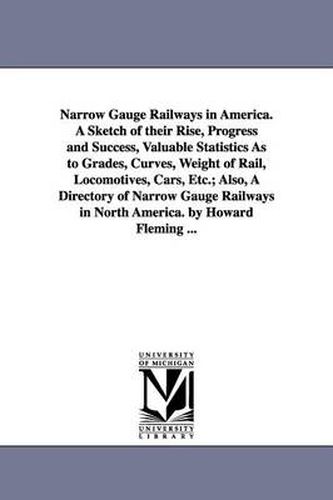 Cover image for Narrow Gauge Railways in America. A Sketch of their Rise, Progress and Success, Valuable Statistics As to Grades, Curves, Weight of Rail, Locomotives, Cars, Etc.; Also, A Directory of Narrow Gauge Railways in North America. by Howard Fleming ...