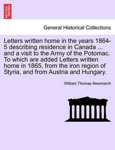 Cover image for Letters Written Home in the Years 1864-5 Describing Residence in Canada ... and a Visit to the Army of the Potomac. to Which Are Added Letters Written Home in 1865, from the Iron Region of Styria, and from Austria and Hungary.