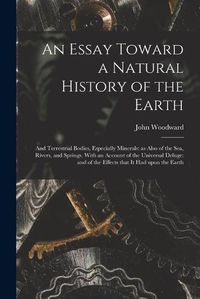 Cover image for An Essay Toward a Natural History of the Earth: and Terrestrial Bodies, Especially Minerals: as Also of the Sea, Rivers, and Springs. With an Account of the Universal Deluge: and of the Effects That It Had Upon the Earth