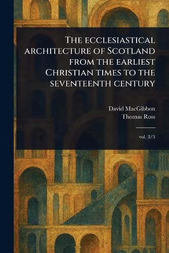 Cover image for The Ecclesiastical Architecture of Scotland From the Earliest Christian Times to the Seventeenth Century