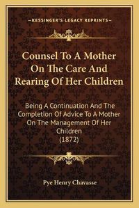 Cover image for Counsel to a Mother on the Care and Rearing of Her Children: Being a Continuation and the Completion of Advice to a Mother on the Management of Her Children (1872)